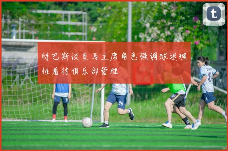 特巴斯谈皇马主席角色强调球迷理性看待俱乐部管理