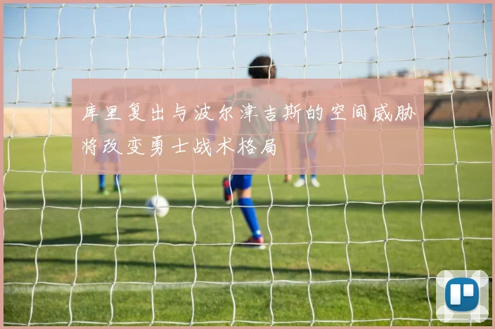 库里复出与波尔津吉斯的空间威胁将改变勇士战术格局