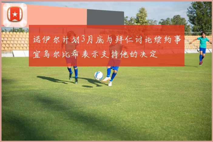 诺伊尔计划3月底与拜仁讨论续约事宜乌尔比希表示支持他的决定