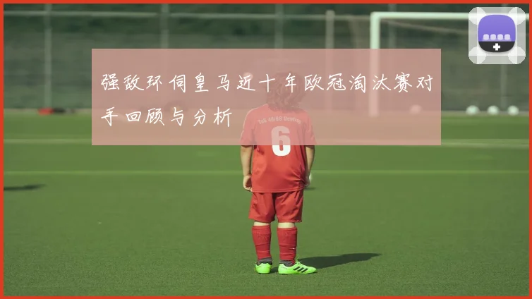 强敌环伺皇马近十年欧冠淘汰赛对手回顾与分析