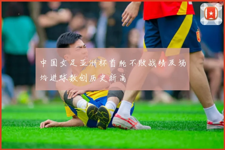 中国女足亚洲杯首轮不败战绩及场均进球数创历史新高
