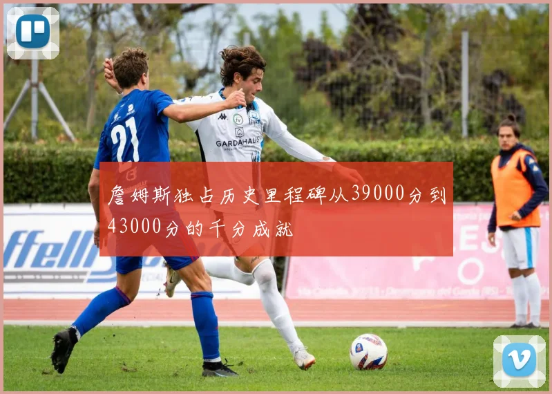 詹姆斯独占历史里程碑从39000分到43000分的千分成就