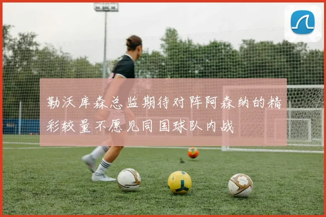 勒沃库森总监期待对阵阿森纳的精彩较量不愿见同国球队内战