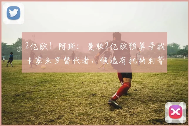 2亿欧！阿斯：曼联2亿欧预算寻找卡塞米罗替代者，候选有托纳利等