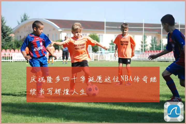庆祝隆多四十华诞愿这位NBA传奇继续书写辉煌人生