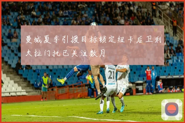 曼城夏季引援目标锁定纽卡后卫利夫拉门托已关注数月