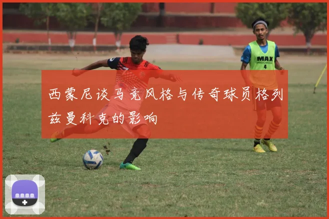 西蒙尼谈马竞风格与传奇球员格列兹曼科克的影响