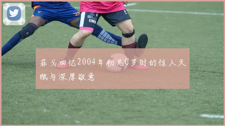 菲戈回忆2004年初见C罗时的惊人天赋与深厚敬意
