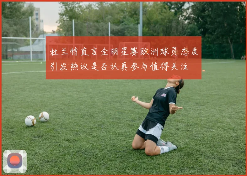 杜兰特直言全明星赛欧洲球员态度引发热议是否认真参与值得关注