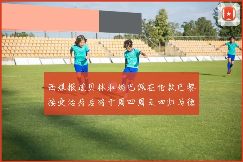 西媒报道贝林和姆巴佩在伦敦巴黎接受治疗后将于周四周五回归马德里