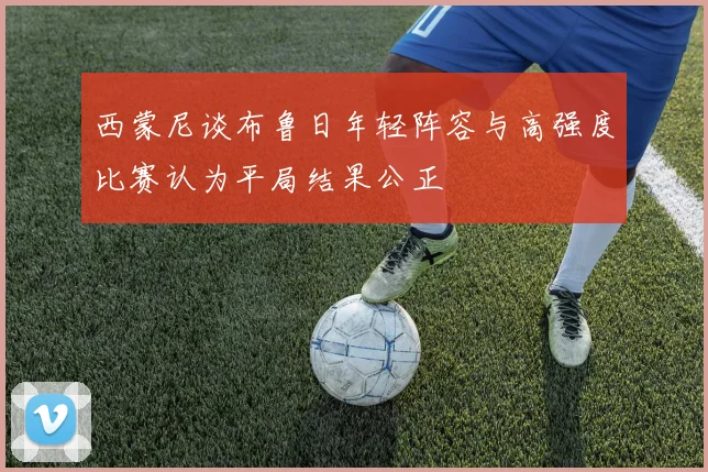 西蒙尼谈布鲁日年轻阵容与高强度比赛认为平局结果公正