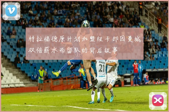 特拉福德原计划加盟纽卡却因曼城双倍薪水而留队的背后故事