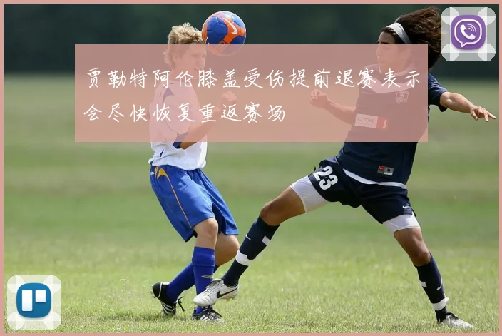 贾勒特阿伦膝盖受伤提前退赛表示会尽快恢复重返赛场