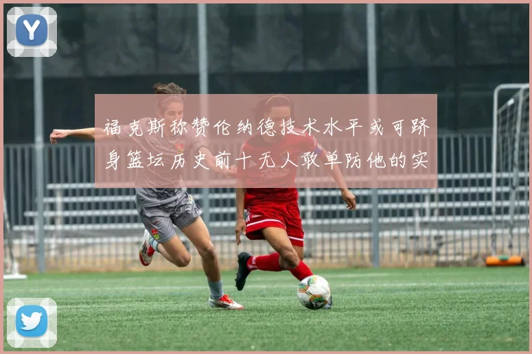 福克斯称赞伦纳德技术水平或可跻身篮坛历史前十无人敢单防他的实力