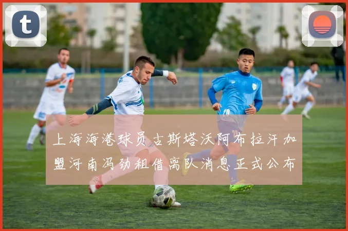 上海海港球员古斯塔沃阿布拉汗加盟河南冯劲租借离队消息正式公布