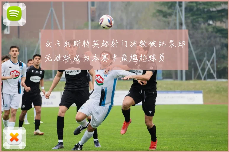 麦卡利斯特英超射门次数破纪录却无进球成为本赛季最尴尬球员