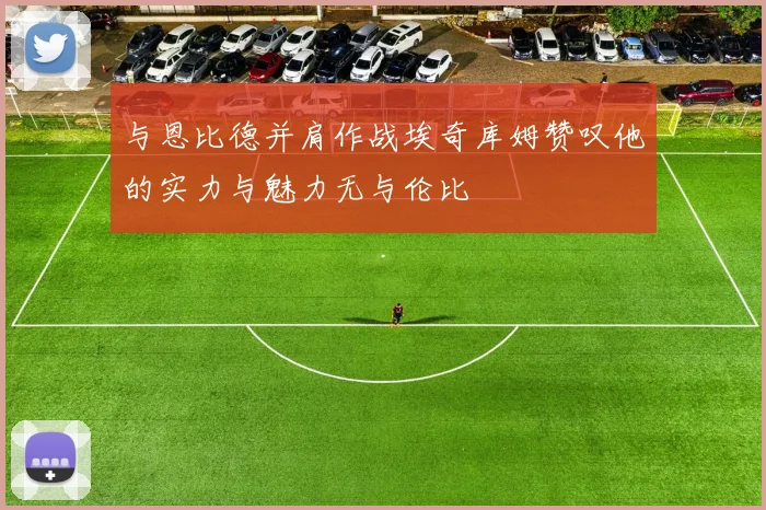 与恩比德并肩作战埃奇库姆赞叹他的实力与魅力无与伦比