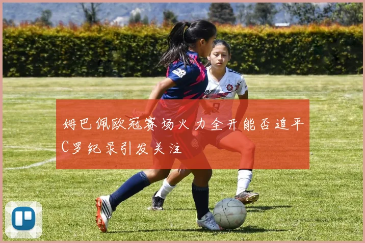 姆巴佩欧冠赛场火力全开能否追平C罗纪录引发关注